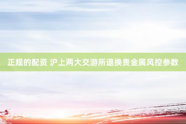 正规的配资 沪上两大交游所退换贵金属风控参数