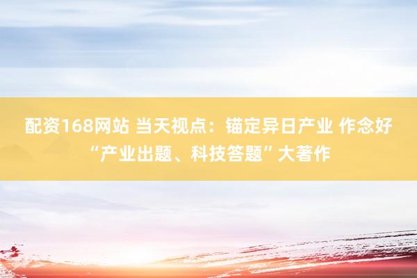 配资168网站 当天视点：锚定异日产业 作念好“产业出题、科技答题”大著作