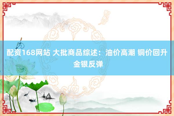 配资168网站 大批商品综述：油价高潮 铜价回升 金银反弹