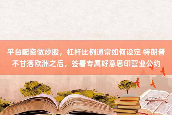平台配资做炒股，杠杆比例通常如何设定 特朗普不甘落欧洲之后，签署专属好意思印营业公约