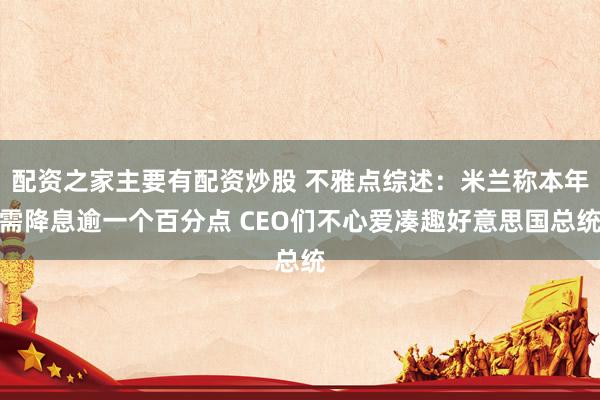 配资之家主要有配资炒股 不雅点综述：米兰称本年需降息逾一个百分点 CEO们不心爱凑趣好意思国总统