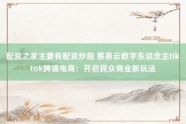 配资之家主要有配资炒股 客易云数字东说念主tiktok跨境电商：开启民众商业新玩法