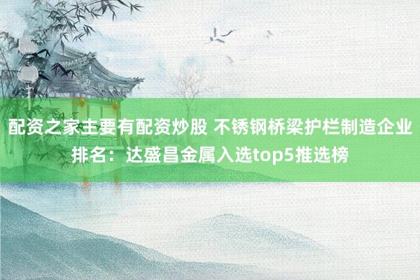 配资之家主要有配资炒股 不锈钢桥梁护栏制造企业排名：达盛昌金属入选top5推选榜
