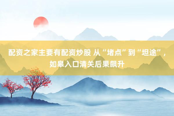 配资之家主要有配资炒股 从“堵点”到“坦途”，如皋入口清关后果飙升