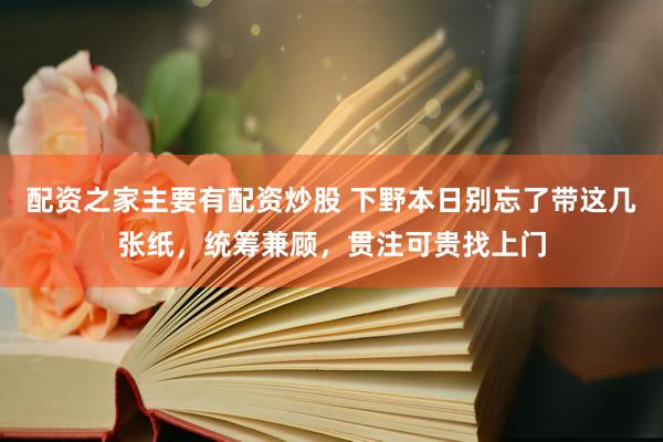 配资之家主要有配资炒股 下野本日别忘了带这几张纸，统筹兼顾，贯注可贵找上门