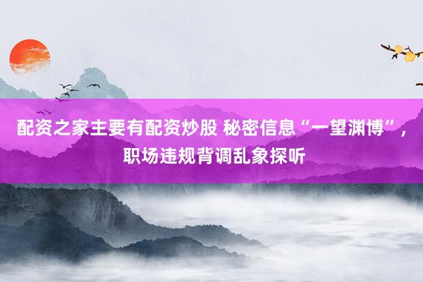 配资之家主要有配资炒股 秘密信息“一望渊博”， 职场违规背调乱象探听