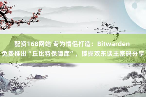 配资168网站 专为情侣打造：Bitwarden 免费推出“丘比特保障库”，撑握双东谈主密码分享