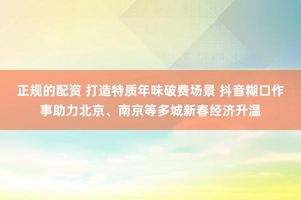正规的配资 打造特质年味破费场景 抖音糊口作事助力北京、南京等多城新春经济升温