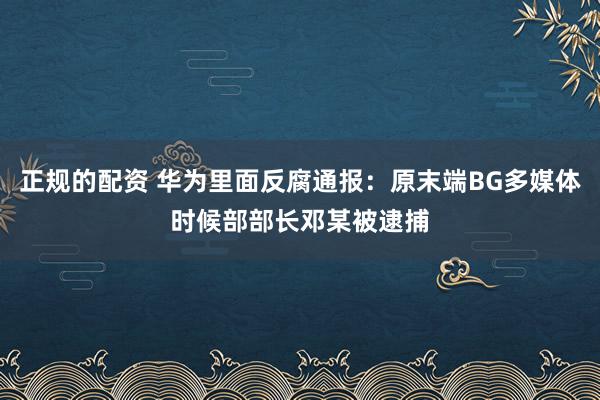 正规的配资 华为里面反腐通报：原末端BG多媒体时候部部长邓某被逮捕