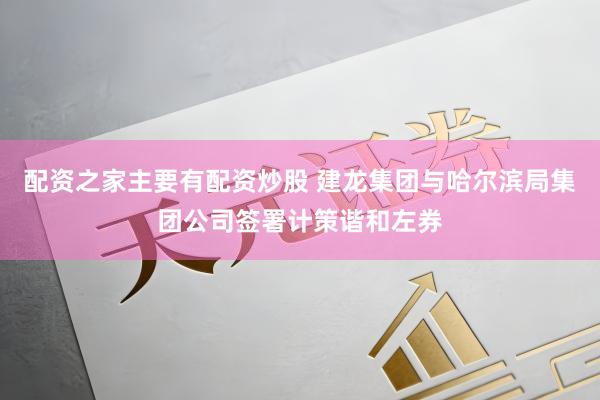 配资之家主要有配资炒股 建龙集团与哈尔滨局集团公司签署计策谐和左券