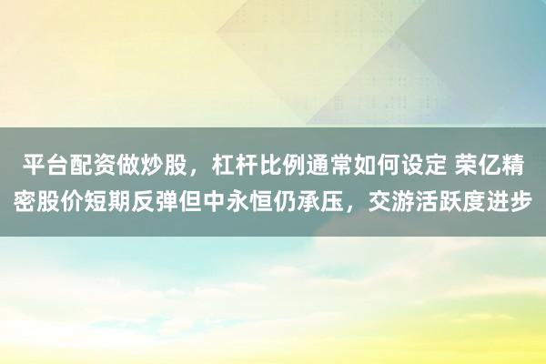 平台配资做炒股，杠杆比例通常如何设定 荣亿精密股价短期反弹但中永恒仍承压，交游活跃度进步
