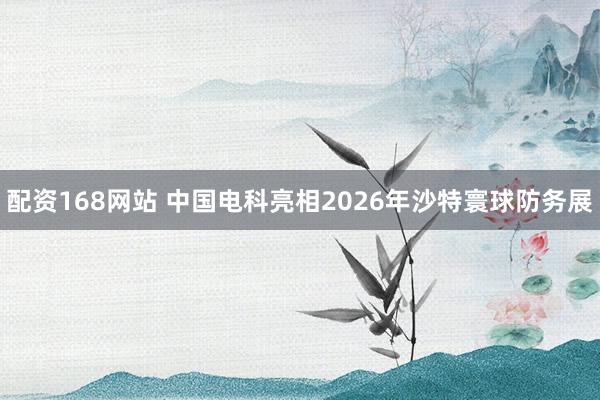 配资168网站 中国电科亮相2026年沙特寰球防务展