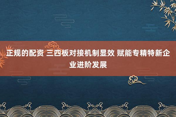 正规的配资 三四板对接机制显效 赋能专精特新企业进阶发展