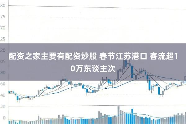 配资之家主要有配资炒股 春节江苏港口 客流超10万东谈主次