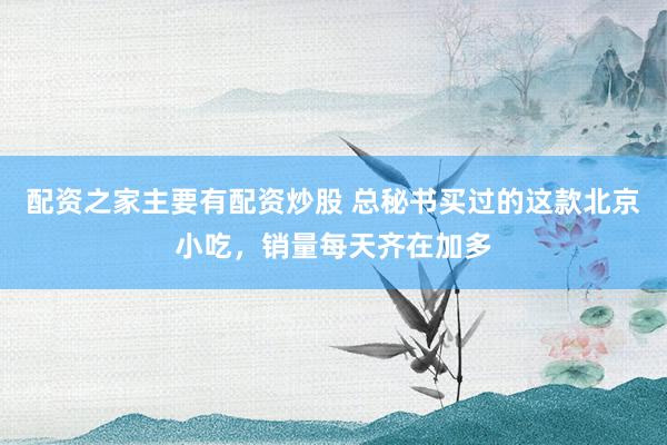 配资之家主要有配资炒股 总秘书买过的这款北京小吃，销量每天齐在加多