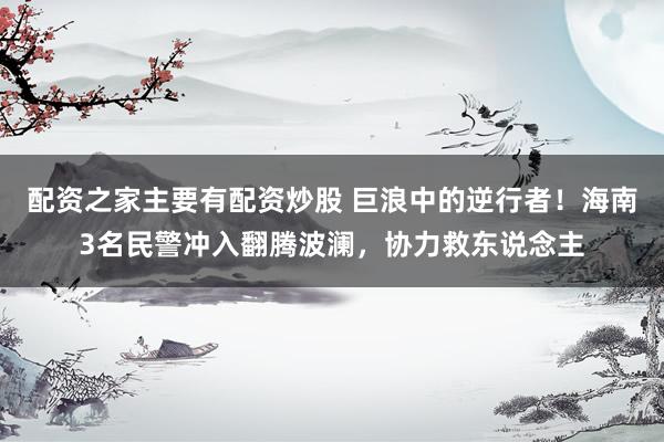 配资之家主要有配资炒股 巨浪中的逆行者！海南3名民警冲入翻腾波澜，协力救东说念主