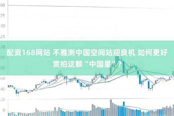 配资168网站 不雅测中国空间站迎良机 如何更好赏拍这颗“中国星”？