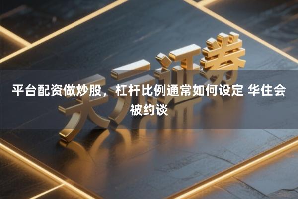 平台配资做炒股，杠杆比例通常如何设定 华住会被约谈