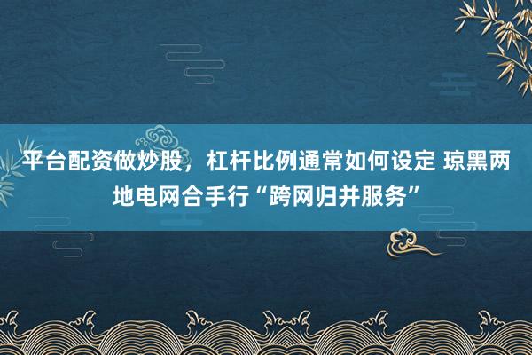 平台配资做炒股，杠杆比例通常如何设定 琼黑两地电网合手行“跨网归并服务”