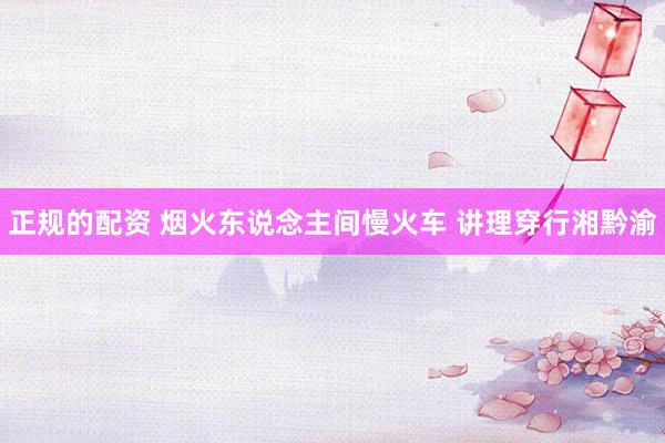 正规的配资 烟火东说念主间慢火车 讲理穿行湘黔渝