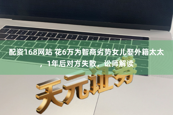 配资168网站 花6万为智商劣势女儿娶外籍太太，1年后对方失散，讼师解读