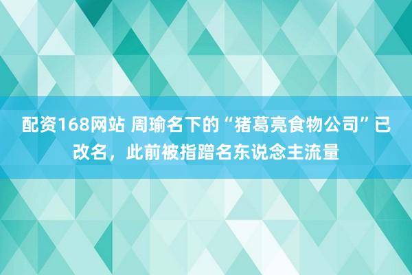 配资168网站 周瑜名下的“猪葛亮食物公司”已改名，此前被指蹭名东说念主流量