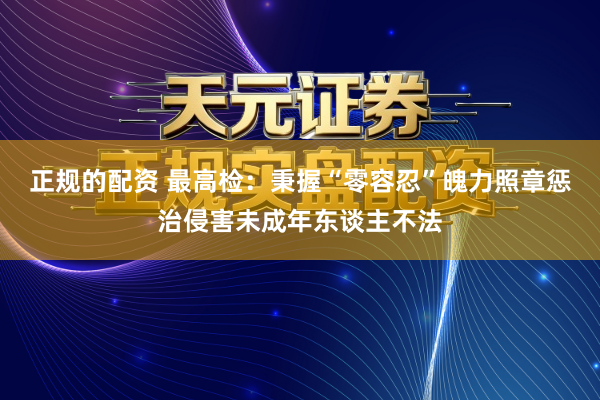 正规的配资 最高检：秉握“零容忍”魄力照章惩治侵害未成年东谈主不法