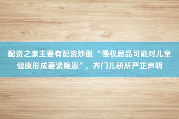 配资之家主要有配资炒股 “侵权居品可能对儿童健康形成要紧隐患”，齐门儿研所严正声明