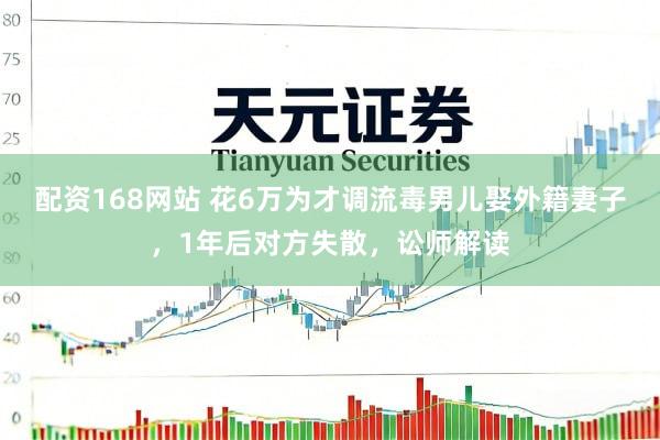 配资168网站 花6万为才调流毒男儿娶外籍妻子，1年后对方失散，讼师解读
