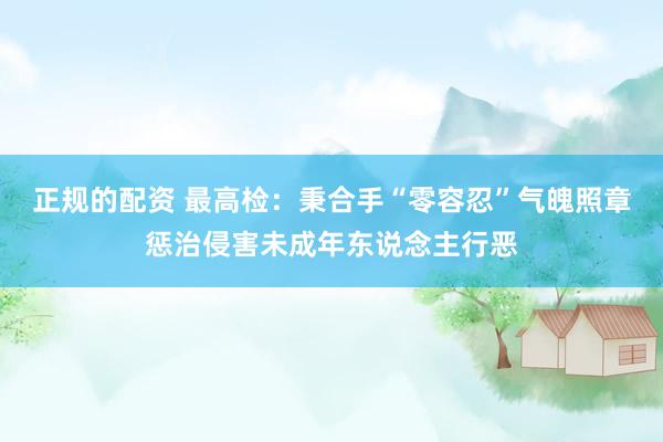 正规的配资 最高检：秉合手“零容忍”气魄照章惩治侵害未成年东说念主行恶
