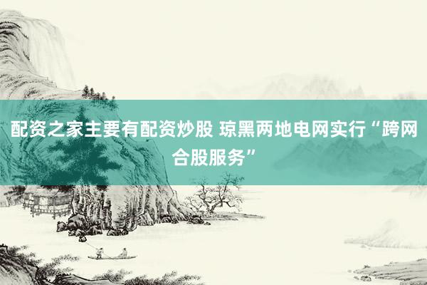 配资之家主要有配资炒股 琼黑两地电网实行“跨网合股服务”