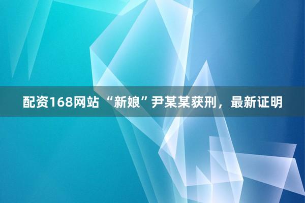 配资168网站 “新娘”尹某某获刑，最新证明
