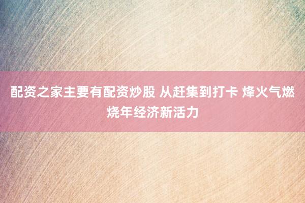 配资之家主要有配资炒股 从赶集到打卡 烽火气燃烧年经济新活力