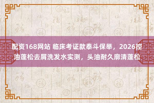 配资168网站 临床考证款泰斗保举，2026控油蓬松去屑洗发水实测，头油耐久廓清蓬松