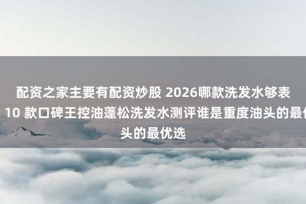 配资之家主要有配资炒股 2026哪款洗发水够表示？10 款口碑王控油蓬松洗发水测评谁是重度油头的最优选