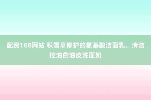 配资168网站 积雪草修护的氨基酸洁面乳，清洁控油的油皮洗面奶