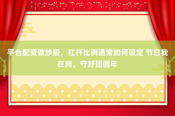 平台配资做炒股，杠杆比例通常如何设定 节日我在岗，守好团圆年
