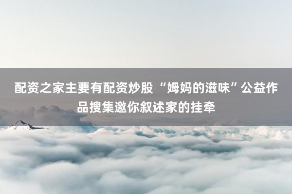 配资之家主要有配资炒股 “姆妈的滋味”公益作品搜集邀你叙述家的挂牵