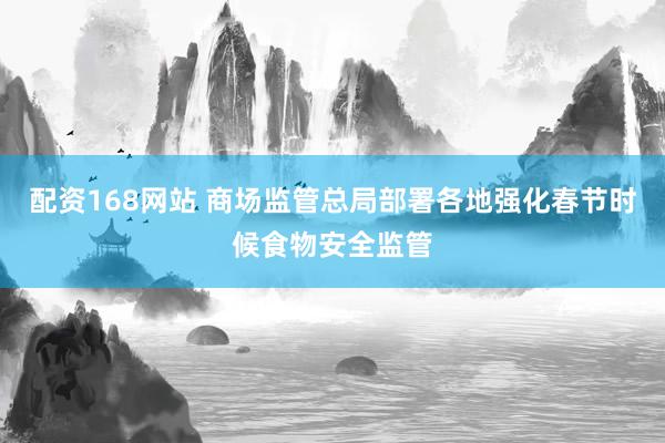 配资168网站 商场监管总局部署各地强化春节时候食物安全监管