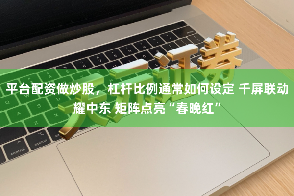 平台配资做炒股，杠杆比例通常如何设定 千屏联动耀中东 矩阵点亮“春晚红”