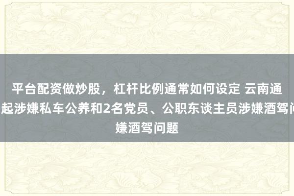 平台配资做炒股，杠杆比例通常如何设定 云南通报1起涉嫌私车公养和2名党员、公职东谈主员涉嫌酒驾问题