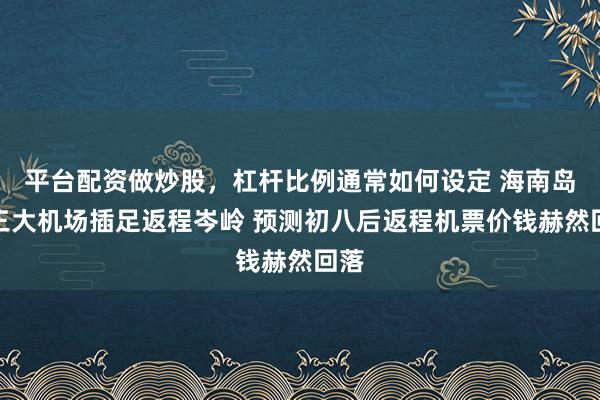 平台配资做炒股，杠杆比例通常如何设定 海南岛内三大机场插足返程岑岭 预测初八后返程机票价钱赫然回落
