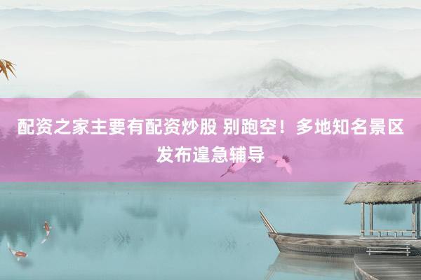 配资之家主要有配资炒股 别跑空！多地知名景区发布遑急辅导