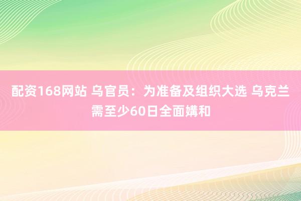 配资168网站 乌官员：为准备及组织大选 乌克兰需至少60日全面媾和