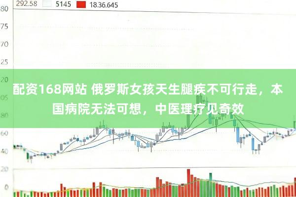 配资168网站 俄罗斯女孩天生腿疾不可行走，本国病院无法可想，中医理疗见奇效
