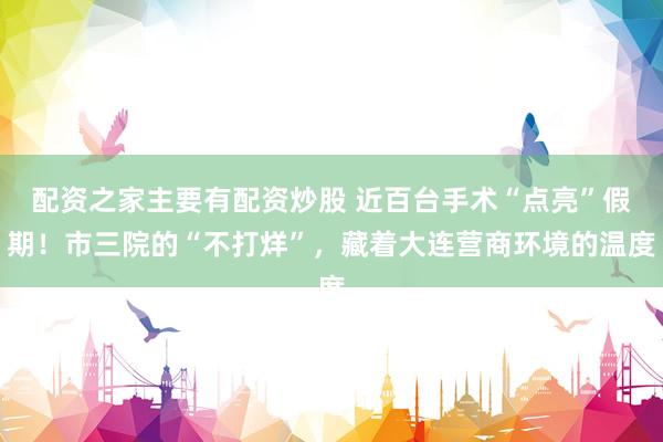 配资之家主要有配资炒股 近百台手术“点亮”假期！市三院的“不打烊”，藏着大连营商环境的温度