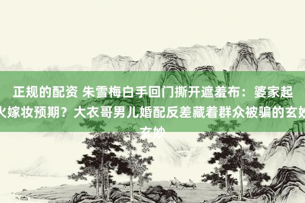 正规的配资 朱雪梅白手回门撕开遮羞布：婆家起火嫁妆预期？大衣哥男儿婚配反差藏着群众被骗的玄妙