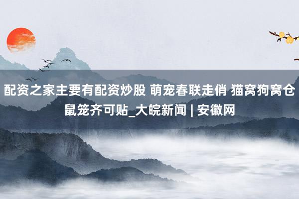 配资之家主要有配资炒股 萌宠春联走俏 猫窝狗窝仓鼠笼齐可贴_大皖新闻 | 安徽网