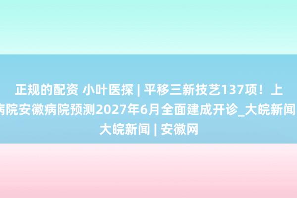 正规的配资 小叶医探 | 平移三新技艺137项！上海晨曦病院安徽病院预测2027年6月全面建成开诊_大皖新闻 | 安徽网