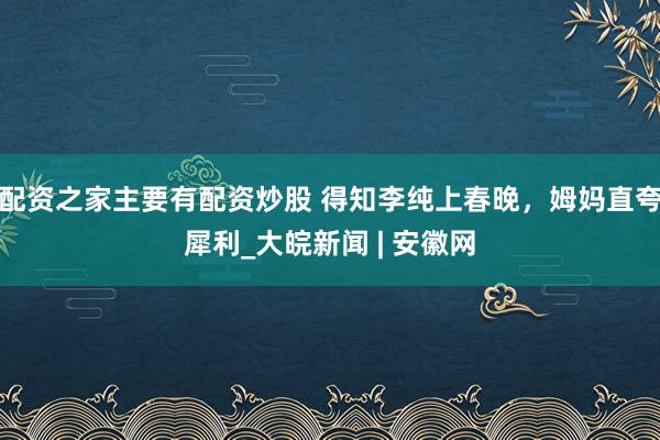 配资之家主要有配资炒股 得知李纯上春晚，姆妈直夸犀利_大皖新闻 | 安徽网